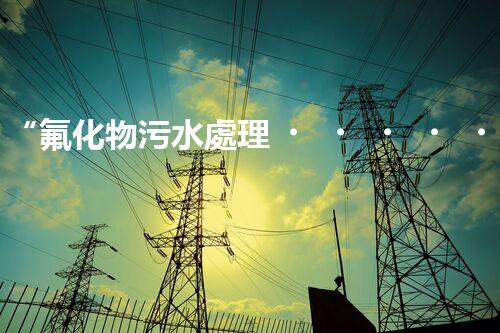 “氟化物污水處理，綠色環(huán)保新篇章”